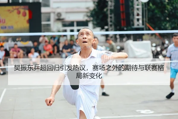 樊振东乒超回归引发热议，赛场之外的期待与联赛格局新变化